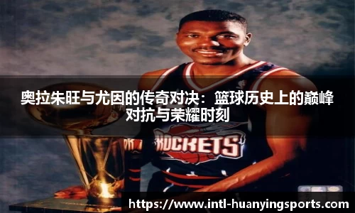 奥拉朱旺与尤因的传奇对决：篮球历史上的巅峰对抗与荣耀时刻
